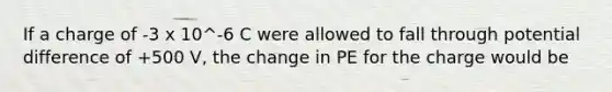 If a charge of -3 x 10^-6 C were allowed to fall through potential difference of +500 V, the change in PE for the charge would be