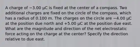 A charge of −3.00 μC is fixed at the center of a compass. Two additional charges are fixed on the circle of the compass, which has a radius of 0.100 m. The charges on the circle are −4.00 μC at the position due north and +5.00 μC at the position due east. What are the magnitude and direction of the net electrostatic force acting on the charge at the center? Specify the direction relative to due east.