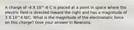 A charge of -4 X 10^-6 C is placed at a point in space where the electric field is directed toward the right and has a magnitude of 3 X 10^4 N/C. What is the magnitude of the electrostatic force on this charge? Give your answer in Newtons.