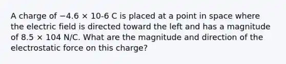 A charge of −4.6 × 10-6 C is placed at a point in space where the electric field is directed toward the left and has a magnitude of 8.5 × 104 N/C. What are the magnitude and direction of the electrostatic force on this charge?