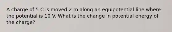 A charge of 5 C is moved 2 m along an equipotential line where the potential is 10 V. What is the change in potential energy of the charge?