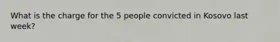 What is the charge for the 5 people convicted in Kosovo last week?