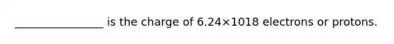 ________________ is the charge of 6.24×1018 electrons or protons.