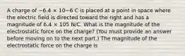 A charge of −6.4 × 10−6 C is placed at a point in space where the electric field is directed toward the right and has a magnitude of 6.4 × 105 N/C. What is the magnitude of the electrostatic force on the charge? (You must provide an answer before moving on to the next part.) The magnitude of the electrostatic force on the charge is