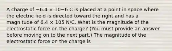 A charge of −6.4 × 10−6 C is placed at a point in space where the electric field is directed toward the right and has a magnitude of 6.4 × 105 N/C. What is the magnitude of the electrostatic force on the charge? (You must provide an answer before moving on to the next part.) The magnitude of the electrostatic force on the charge is