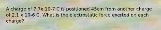 A charge of 7.7x 10-7 C is positioned 45cm from another charge of 2.1 x 10-6 C. What is the electrostatic force exerted on each charge?