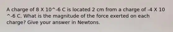 A charge of 8 X 10^-6 C is located 2 cm from a charge of -4 X 10 ^-6 C. What is the magnitude of the force exerted on each charge? Give your answer in Newtons.