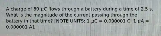 A charge of 80 𝜇C flows through a battery during a time of 2.5 s. What is the magnitude of the current passing through the battery in that time? [NOTE UNITS: 1 𝜇C = 0.000001 C, 1 𝜇A = 0.000001 A].