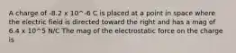 A charge of -8.2 x 10^-6 C is placed at a point in space where the electric field is directed toward the right and has a mag of 6.4 x 10^5 N/C The mag of the electrostatic force on the charge is