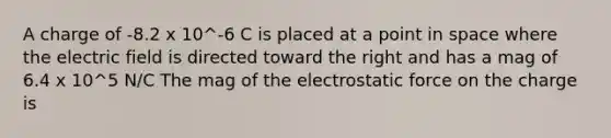 A charge of -8.2 x 10^-6 C is placed at a point in space where the electric field is directed toward the right and has a mag of 6.4 x 10^5 N/C The mag of the electrostatic force on the charge is