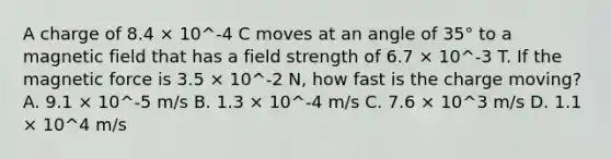 A charge of 8.4 × 10^-4 C moves at an angle of 35° to a magnetic field that has a field strength of 6.7 × 10^-3 T. If the magnetic force is 3.5 × 10^-2 N, how fast is the charge moving? A. 9.1 × 10^-5 m/s B. 1.3 × 10^-4 m/s C. 7.6 × 10^3 m/s D. 1.1 × 10^4 m/s