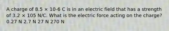 A charge of 8.5 × 10-6 C is in an electric field that has a strength of 3.2 × 105 N/C. What is the electric force acting on the charge? 0.27 N 2.7 N 27 N 270 N