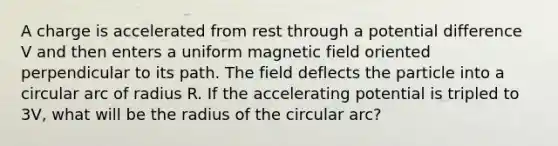 A charge is accelerated from rest through a potential difference V and then enters a uniform magnetic field oriented perpendicular to its path. The field deflects the particle into a circular arc of radius R. If the accelerating potential is tripled to 3V, what will be the radius of the circular arc?