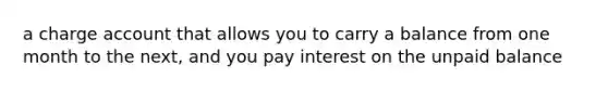 a charge account that allows you to carry a balance from one month to the next, and you pay interest on the unpaid balance