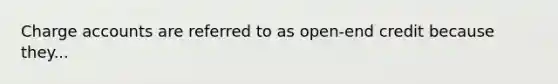 Charge accounts are referred to as open-end credit because they...