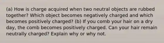 (a) How is charge acquired when two neutral objects are rubbed together? Which object becomes negatively charged and which becomes positively charged? (b) If you comb your hair on a dry day, the comb becomes positively charged. Can your hair remain neutrally charged? Explain why or why not.