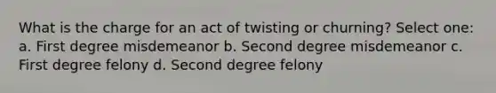 What is the charge for an act of twisting or churning? Select one: a. First degree misdemeanor b. Second degree misdemeanor c. First degree felony d. Second degree felony