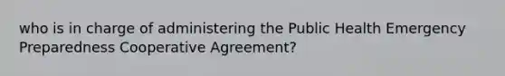 who is in charge of administering the Public Health Emergency Preparedness Cooperative Agreement?