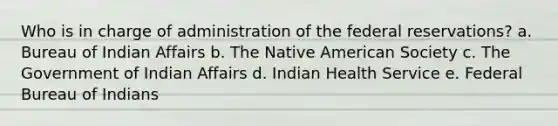 Who is in charge of administration of the federal reservations?​ a. Bureau of Indian Affairs​ b. ​The Native American Society c. ​The Government of Indian Affairs d. ​Indian Health Service e. ​Federal Bureau of Indians