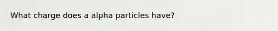 What charge does a alpha particles have?