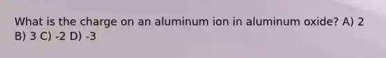 What is the charge on an aluminum ion in aluminum oxide? A) 2 B) 3 C) -2 D) -3