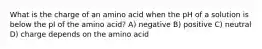 What is the charge of an amino acid when the pH of a solution is below the pI of the amino acid? A) negative B) positive C) neutral D) charge depends on the amino acid