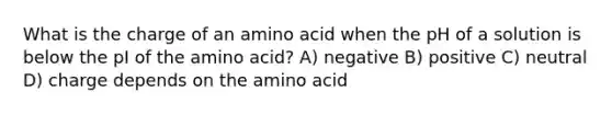 What is the charge of an amino acid when the pH of a solution is below the pI of the amino acid? A) negative B) positive C) neutral D) charge depends on the amino acid