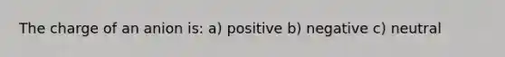 The charge of an anion is: a) positive b) negative c) neutral