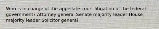 Who is in charge of the appellate court litigation of the federal government? Attorney general Senate majority leader House majority leader Solicitor general