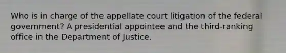 Who is in charge of the appellate court litigation of the federal government? A presidential appointee and the third-ranking office in the Department of Justice.