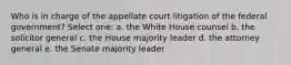 Who is in charge of the appellate court litigation of the federal government? Select one: a. the White House counsel b. the solicitor general c. the House majority leader d. the attorney general e. the Senate majority leader