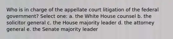 Who is in charge of the appellate court litigation of the federal government? Select one: a. the White House counsel b. the solicitor general c. the House majority leader d. the attorney general e. the Senate majority leader