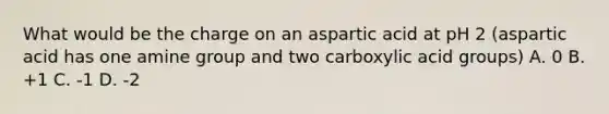 What would be the charge on an aspartic acid at pH 2 (aspartic acid has one amine group and two carboxylic acid groups) A. 0 B. +1 C. -1 D. -2