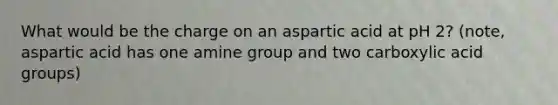 What would be the charge on an aspartic acid at pH 2? (note, aspartic acid has one amine group and two carboxylic acid groups)