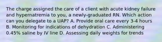 The charge assigned the care of a client with acute kidney failure and hypernatremia to you, a newly-graduated RN. Which action can you delegate to a UAP? A. Provide oral care every 3-4 hours B. Monitoring for indications of dehydration C. Administering 0.45% saline by IV line D. Assessing daily weights for trends