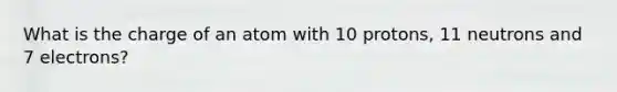 What is the charge of an atom with 10 protons, 11 neutrons and 7 electrons?