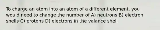 To charge an atom into an atom of a different element, you would need to change the number of A) neutrons B) electron shells C) protons D) electrons in the valance shell