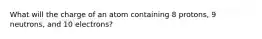 What will the charge of an atom containing 8 protons, 9 neutrons, and 10 electrons?