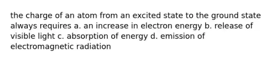 the charge of an atom from an excited state to the ground state always requires a. an increase in electron energy b. release of visible light c. absorption of energy d. emission of electromagnetic radiation