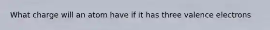 What charge will an atom have if it has three <a href='https://www.questionai.com/knowledge/knWZpHTJT4-valence-electrons' class='anchor-knowledge'>valence electrons</a>