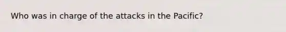 Who was in charge of the attacks in the Pacific?