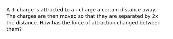 A + charge is attracted to a - charge a certain distance away. The charges are then moved so that they are separated by 2x the distance. How has the force of attraction changed between them?