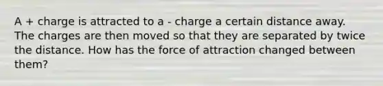 A + charge is attracted to a - charge a certain distance away. The charges are then moved so that they are separated by twice the distance. How has the force of attraction changed between them?