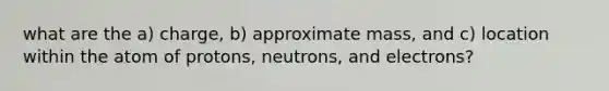 what are the a) charge, b) approximate mass, and c) location within the atom of protons, neutrons, and electrons?