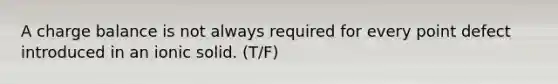 A charge balance is not always required for every point defect introduced in an ionic solid. (T/F)