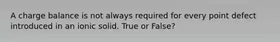 A charge balance is not always required for every point defect introduced in an ionic solid. True or False?