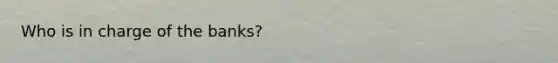 Who is in charge of the banks?