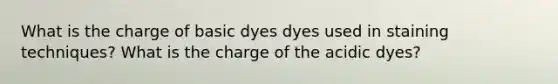 What is the charge of basic dyes dyes used in staining techniques? What is the charge of the acidic dyes?