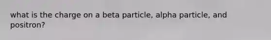 what is the charge on a beta particle, alpha particle, and positron?