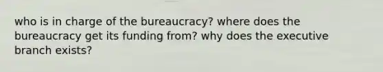 who is in charge of the bureaucracy? where does the bureaucracy get its funding from? why does the executive branch exists?